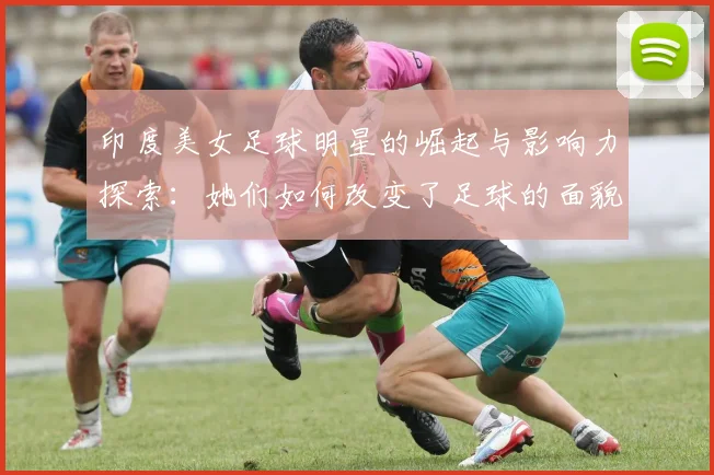 印度美女足球明星的崛起与影响力探索：她们如何改变了足球的面貌