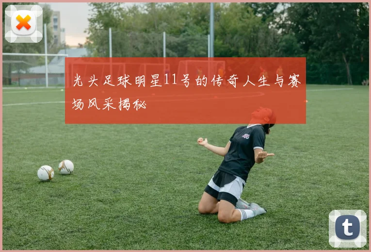 光头足球明星11号的传奇人生与赛场风采揭秘