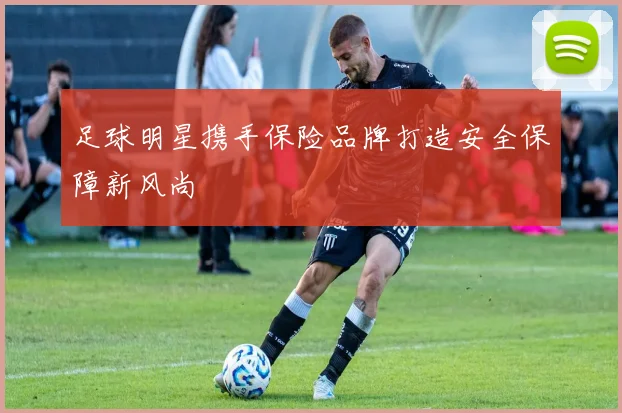 足球明星携手保险品牌打造安全保障新风尚