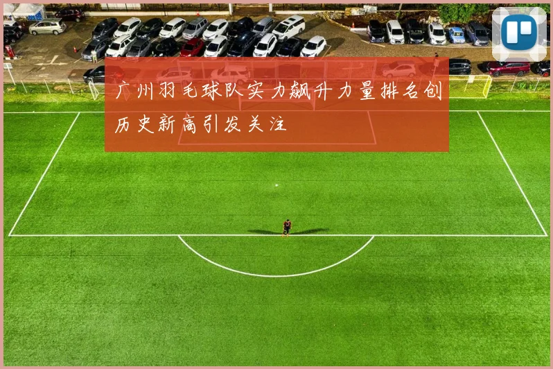 广州羽毛球队实力飙升力量排名创历史新高引发关注