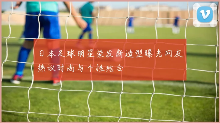 日本足球明星染发新造型曝光网友热议时尚与个性结合