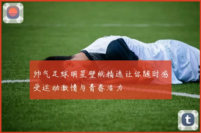 帅气足球明星壁纸精选让你随时感受运动激情与青春活力