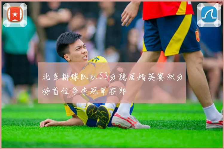 北京排球队以53分稳居精英赛积分榜首位争夺冠军在即