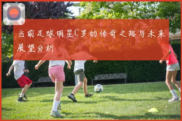 当前足球明星C罗的传奇之路与未来展望分析