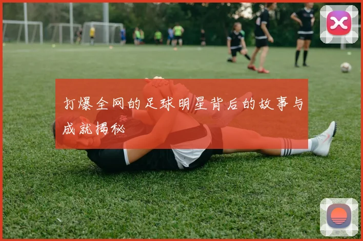 打爆全网的足球明星背后的故事与成就揭秘