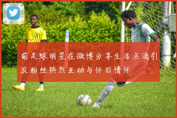 前足球明星在微博分享生活点滴引发粉丝热烈互动与怀旧情怀