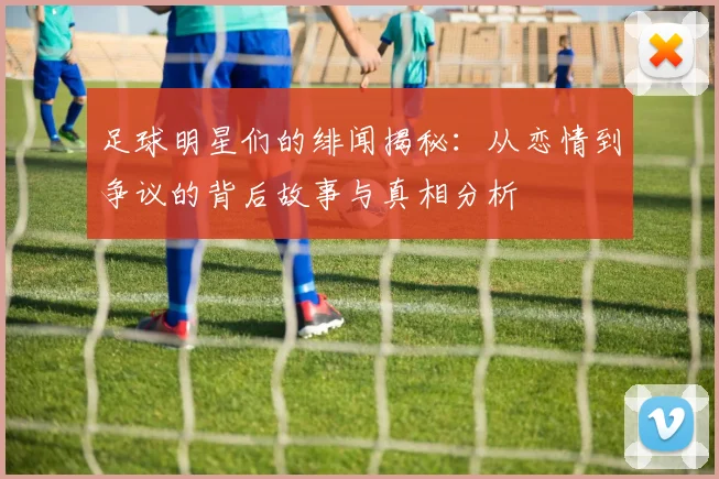 足球明星们的绯闻揭秘：从恋情到争议的背后故事与真相分析