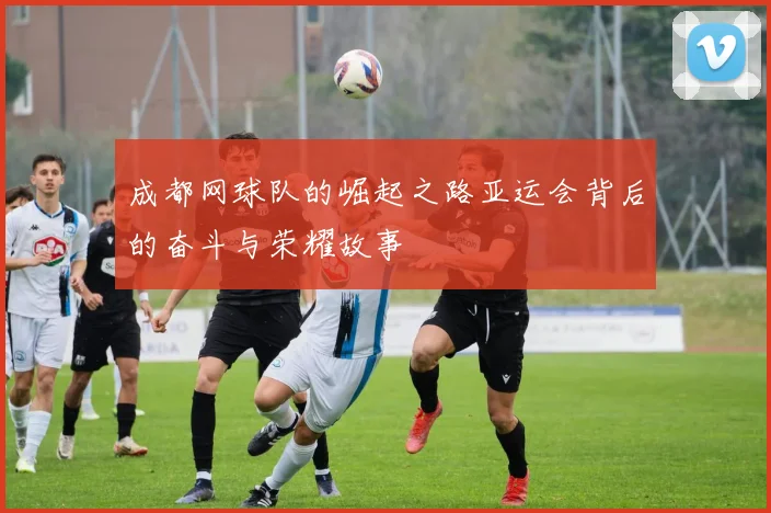 成都网球队的崛起之路亚运会背后的奋斗与荣耀故事