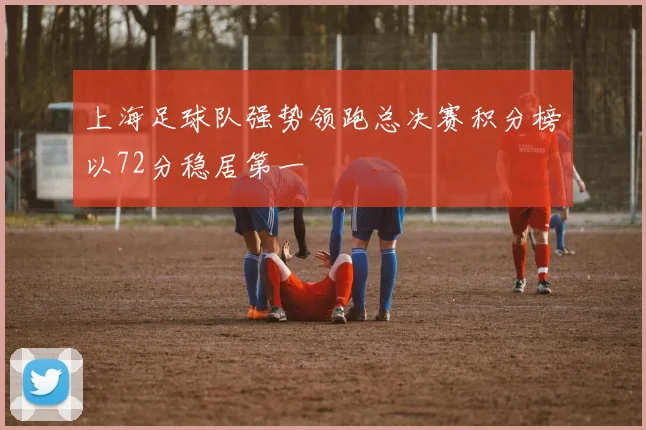 上海足球队强势领跑总决赛积分榜以72分稳居第一