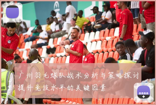 广州羽毛球队战术分析与策略探讨提升竞技水平的关键因素