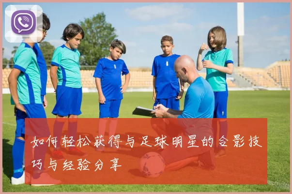 如何轻松获得与足球明星的合影技巧与经验分享