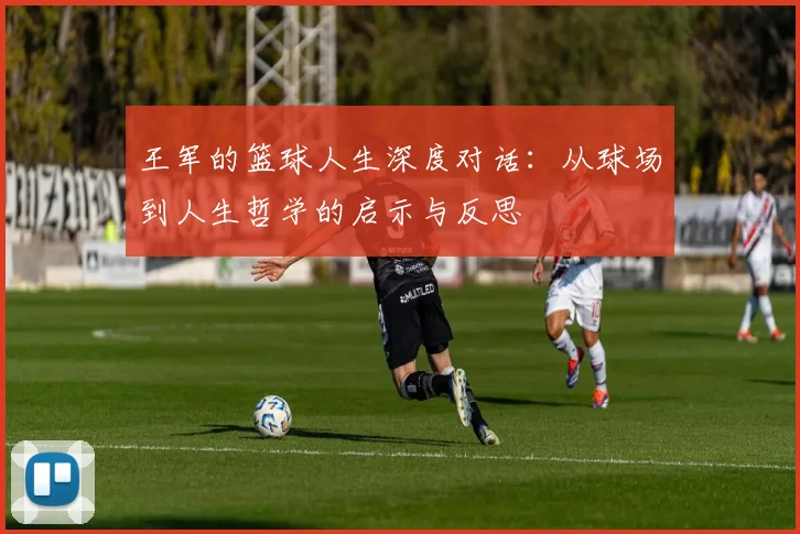 王军的篮球人生深度对话：从球场到人生哲学的启示与反思