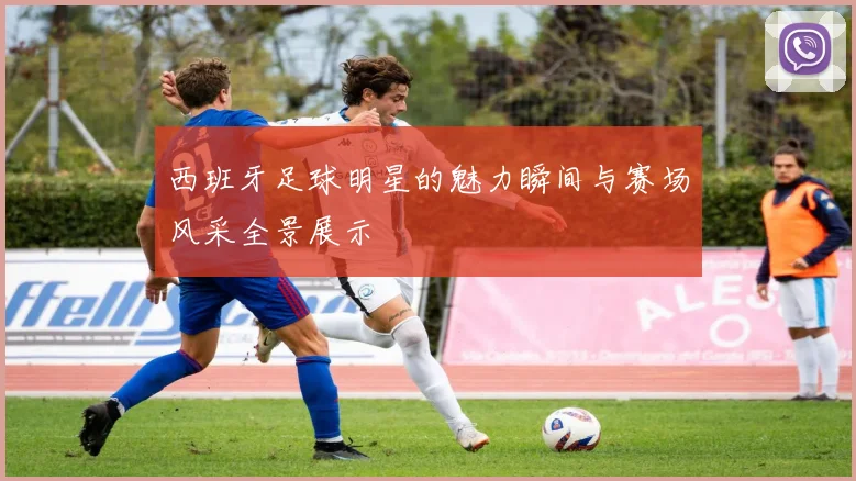 西班牙足球明星的魅力瞬间与赛场风采全景展示