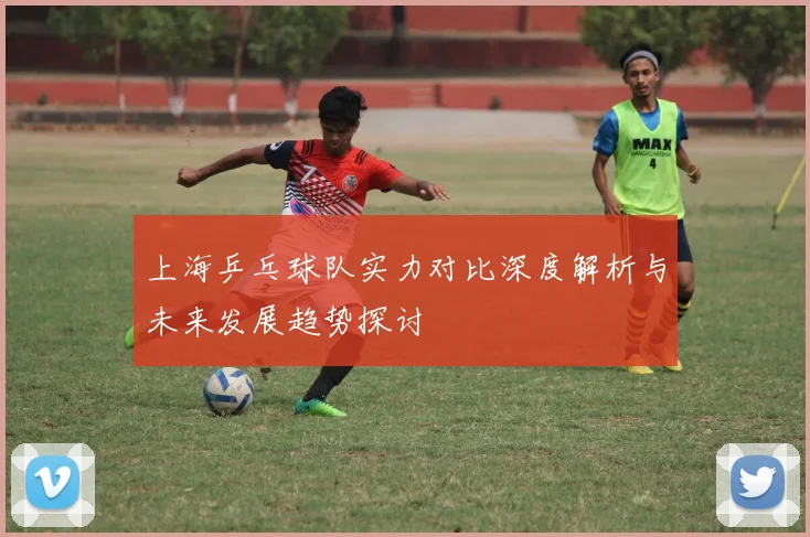 上海乒乓球队实力对比深度解析与未来发展趋势探讨