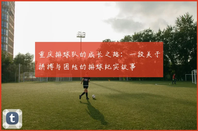 重庆排球队的成长之路：一段关于拼搏与团结的排球纪实故事