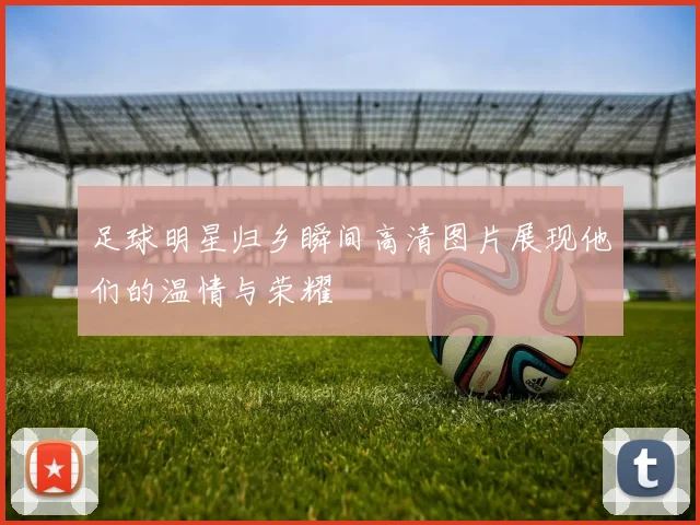 足球明星归乡瞬间高清图片展现他们的温情与荣耀