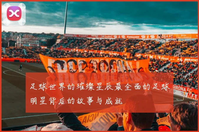 足球世界的璀璨星辰最全面的足球明星背后的故事与成就