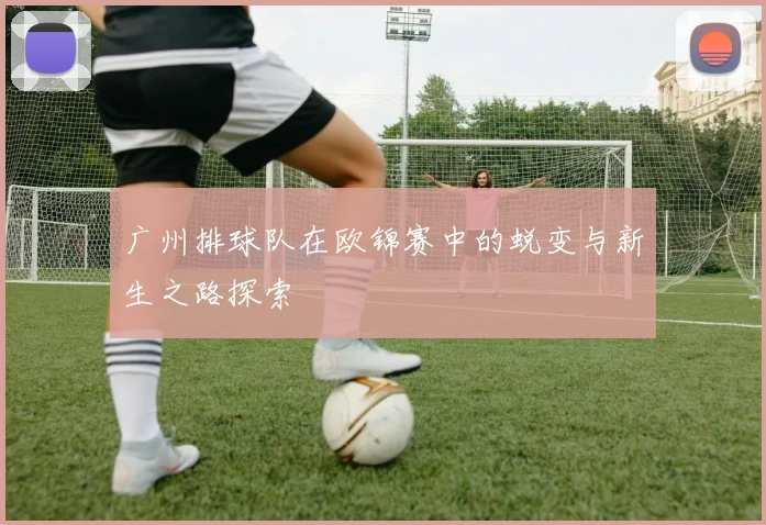 广州排球队在欧锦赛中的蜕变与新生之路探索