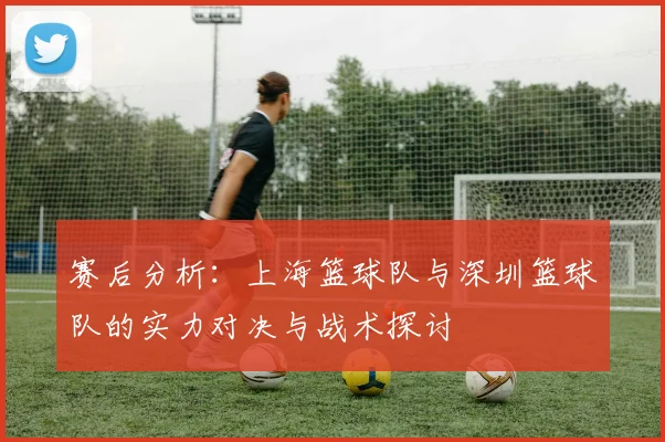 赛后分析：上海篮球队与深圳篮球队的实力对决与战术探讨