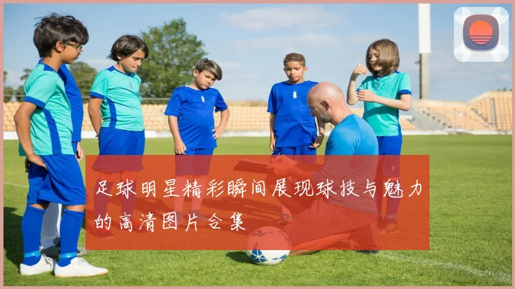 足球明星精彩瞬间展现球技与魅力的高清图片合集