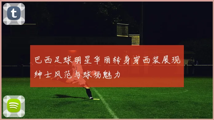 巴西足球明星华丽转身穿西装展现绅士风范与球场魅力