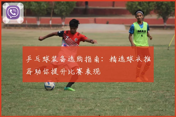 乒乓球装备选购指南：精选球衣推荐助你提升比赛表现