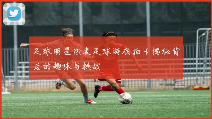 足球明星热衷足球游戏抽卡揭秘背后的趣味与挑战