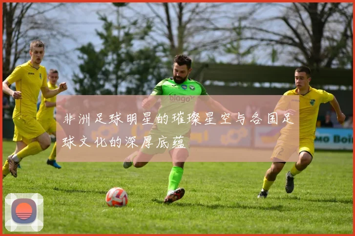 非洲足球明星的璀璨星空与各国足球文化的深厚底蕴