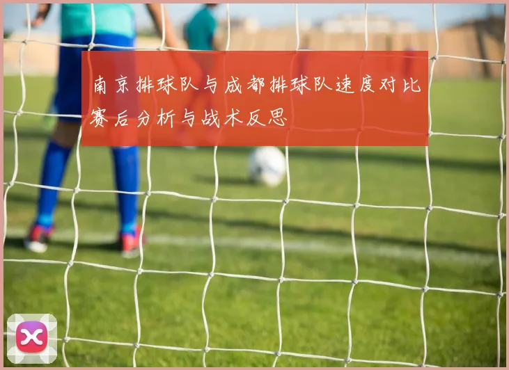 南京排球队与成都排球队速度对比赛后分析与战术反思