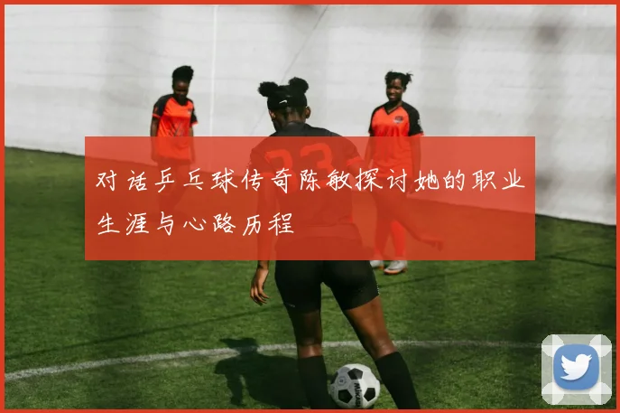 对话乒乓球传奇陈敏探讨她的职业生涯与心路历程