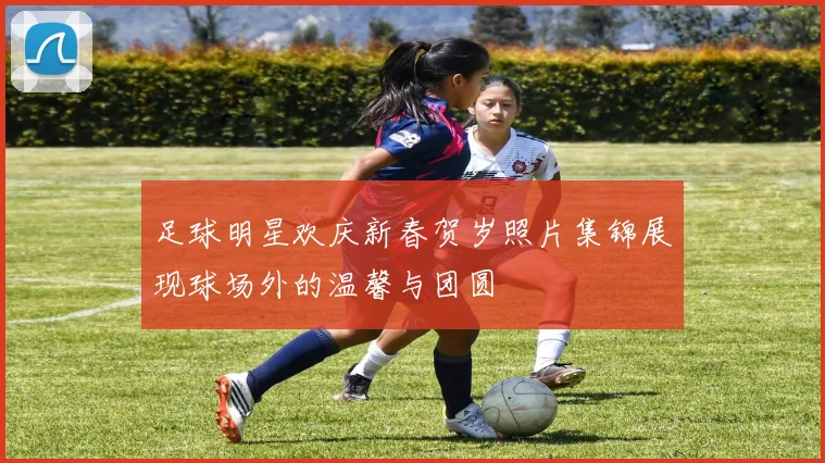 足球明星欢庆新春贺岁照片集锦展现球场外的温馨与团圆