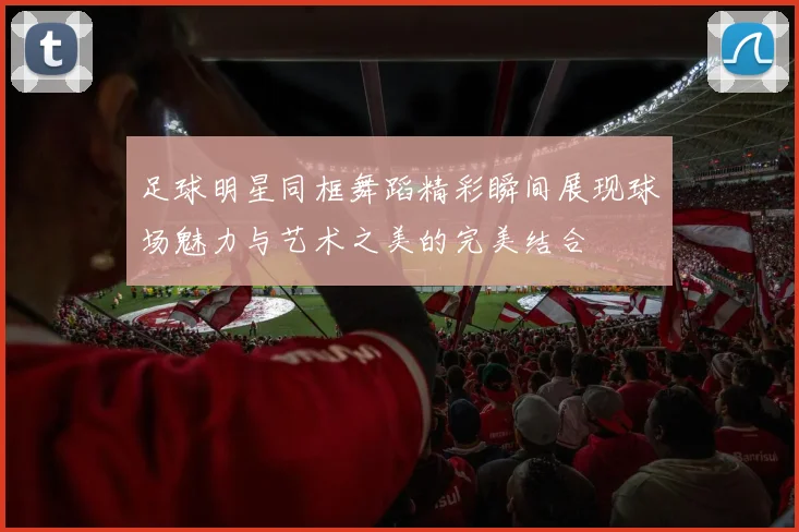 足球明星同框舞蹈精彩瞬间展现球场魅力与艺术之美的完美结合