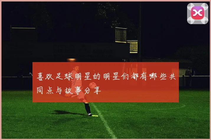 喜欢足球明星的明星们都有哪些共同点与故事分享