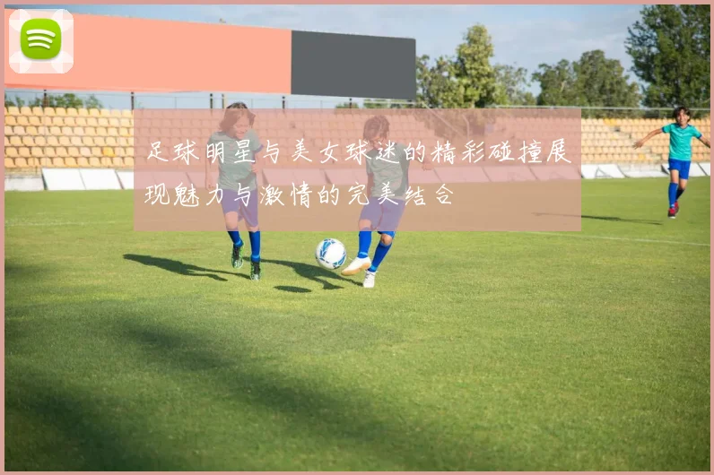 足球明星与美女球迷的精彩碰撞展现魅力与激情的完美结合