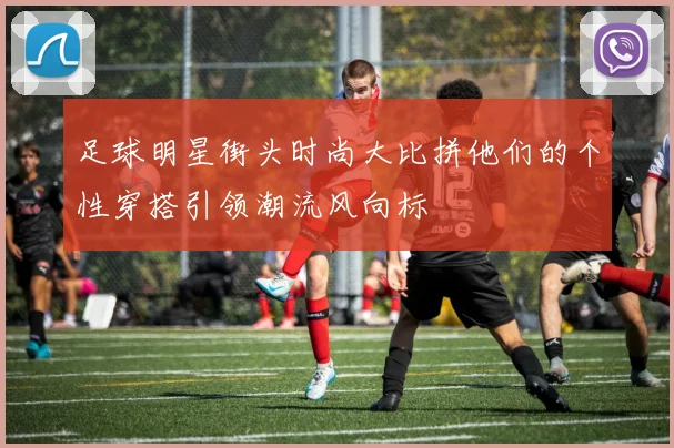 足球明星街头时尚大比拼他们的个性穿搭引领潮流风向标