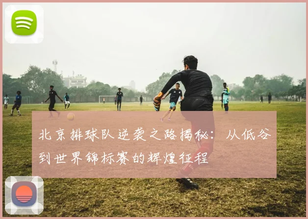 北京排球队逆袭之路揭秘：从低谷到世界锦标赛的辉煌征程