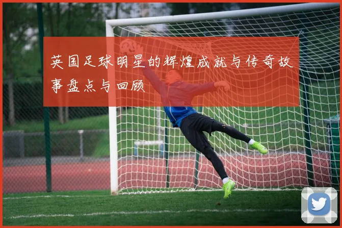 英国足球明星的辉煌成就与传奇故事盘点与回顾