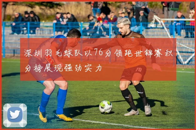 深圳羽毛球队以76分领跑世锦赛积分榜展现强劲实力