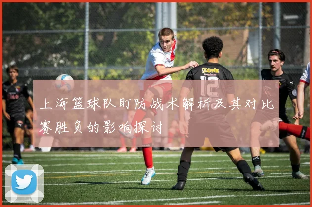 上海篮球队盯防战术解析及其对比赛胜负的影响探讨