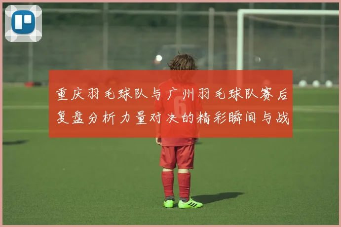 重庆羽毛球队与广州羽毛球队赛后复盘分析力量对决的精彩瞬间与战术解析