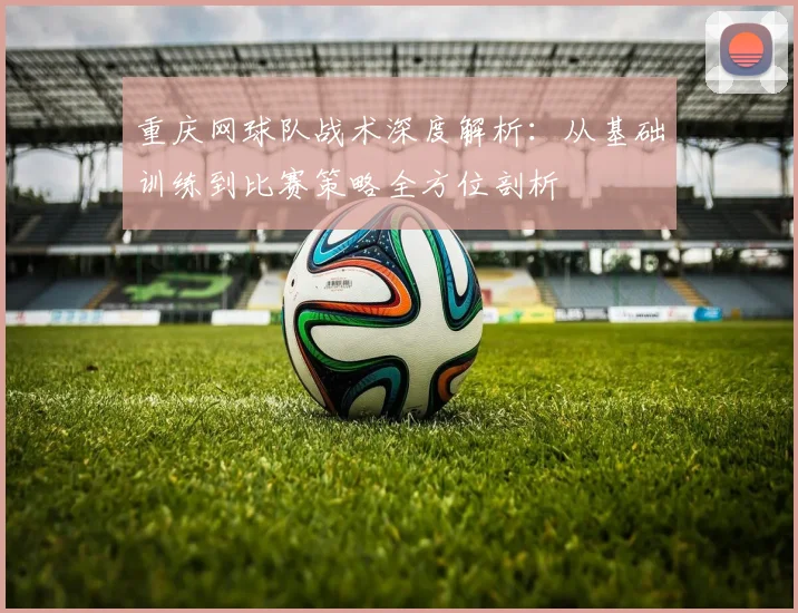 重庆网球队战术深度解析：从基础训练到比赛策略全方位剖析